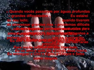 ISAÍAS 43 2-  Quando vocês passarem por águas profundas – grandes dificuldades -,  Eu estarei ao seu lado;  quando tiverem de atravessar grandes rios – problemas difíceis -, não se afogarão;  quando tiverem de passar pelo fogo  – os sofrimentos e perseguições -,  não se queimarão;  as chamas não farão mal a vocês. 3-  Porque Eu sou o Senhor seu Deus. Eu sou o Santo de Israel, o seu Salvador. Para vocês receberem sua liberdade, Eu entreguei a Ciro o Egito, a Etiópia e Seba como resgate. 4-  Outras pessoas perderam suas vidas para que vocês pudessem viver. Isso porque para mim vocês são muito preciosos. Eu os amo e quis dar a vocês essa honra. 
