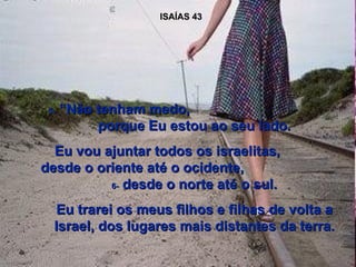 ISAÍAS 43 5-  “Não tenham medo,  porque Eu estou ao seu lado. Eu vou ajuntar todos os israelitas,  desde o oriente até o ocidente,  6-  desde o norte até o sul. Eu trarei os meus filhos e filhas de volta a Israel, dos lugares mais distantes da terra. 