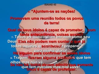 ISAÍAS 43 7-  Todos os que confiam em mim como seu Deus virão;  todos aqueles que Eu criei e preparei  para minha glória! 8-  Tragam de volta a mim esse povo que tem olhos mas não vê,  que tem ouvidos mas não ouve! 9-  “Ajuntem-se as nações! Promovam uma reunião todos os povos  da terra! Qual de seus ídolos é capaz de prometer,  com tanta antecedência, coisas assim? Eles não podem nem contar o que já aconteceu! Há alguém para confirmar se esses ídolos fizeram alguma profecia? Se não há, todos devem admitir que somente Deus é capaz de profetizar. 