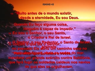 ISAÍAS 43 13-  “Muito antes de o mundo existir,  desde a eternidade, Eu sou Deus. Quando Eu faço alguma coisa,  ninguém é capaz de impedir.” 14-  O Senhor, o seu Redentor, o Santo de Israel, promete: “ Pelo amor que Eu tenho a vocês,  mandarei um grande exército contra Babilônia, que fará fugir os soldados caldeus nos navios de que eles se orgulhavam.  15-  Eu sou o Senhor, o seu Santo,  o Criador e Rei de Israel. 16-  Ouçam o que diz o Senhor;  no passado Ele abriu um caminho seco no meio das águas, abriu as ondas do mar. 
