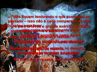 ISAÍAS 43 17-  e para lá levou o grande exército do Egito, com muitos carros e cavalos,  que foram engolidos pelas água! Lá estão até hoje, no fundo do mar. A sua vida acabou de repente,  como uma vela que se apaga. 18-  “Não fiquem lembrando o que aconteceu no passado – isso não é nada comparado ao que Eu estou para fazer,  19-  uma coisa completamente nova! Algo que Eu já comecei a realizar;  será que vocês ainda não perceberam? Vou abrir uma grande estrada no deserto,  para o meu povo voltar à sua terra. No meio da terra seca, farei correr rios! 