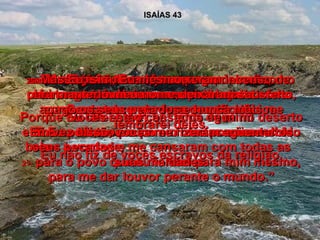 ISAÍAS 43 20-  Os animais do campo me agradecerão,  os chacais e os avestruzes! Porque Eu farei haver bastante água no deserto e rios na terra seca para o meu povo escolhido beber à vontade,  21-  para o povo que eu formei para mim mesmo, para me dar louvor perante o mundo.” 22-  Mas vocês, Israel, meu povo,  nem pensam em me pedir ajuda. Vocês estão cansados de mim! 23-  Vocês já não me oferecem carneiros como oferta queimada nem me reconhecem como Deus, trazendo seus sacrifícios. E Eu pedi tão pouco em ofertas e incenso! Eu não fiz de vocês escravos da religião. 24-  Mas vocês não me trouxeram incenso de cheiro agradável nem me deixaram satisfeito, apresentando a gordura dos sacrifícios. Em vez disso, vocês me fizeram agüentar os seus pecados e me cansaram com todas as suas maldades. 25-  Mas Eu, sim, Eu mesmo,  para manter o meu nome,  apago os seus pecados e nunca mais me lembrarei deles. 