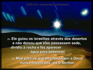 ISAÍAS 48 – repreendida a infidelidade 21-  Ele guiou os israelitas através dos desertos  e não deixou que eles passassem sede,  dividiu a rocha e fez aparecer  água para beberem! 22-  Mas para os que desobedecem a Deus, nunca haverá paz, diz o Senhor. 