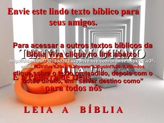 Envie este lindo texto bíblico para seus amigos. É a Palavra de Deus  para todos nós L E I A  A  B Í B L I A TENHA UM ÓTIMO DIA !!! Para acessar a outros textos bíblicos da Bíblia Viva clique no link abaixo: http :// cid -a4febf73018ad203. skydrive . live .com/ browse . aspx /B%c3% adblia %20Viva%20em%20power%20point%20-%20lindos clique sobre o texto pretendido, depois com o botão direito, em “salvar destino como” 