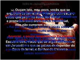 ISAÍAS 48 – repreendida a infidelidade 1e2-  Ouçam isto, meu povo, vocês que se orgulham de ser Israel – Príncipe com Deus -, vocês que juram no nome do Senhor  e prometem obediência ao Deus de Israel,  mas não cumprem sua promessa! Escutem bem, vocês que se orgulham de viver em Jerusalém e que se gabam de depender do Deus de Israel, o Senhor do Universo. 3-  Eu lhes anunciei várias vezes, desde o princípio de sua história,  o que iria acontecer no futuro. Anunciei, e pouco tempo depois Eu mesmo realizei o que havia anunciado. 4-  Porque Eu sei que vocês são um povo teimoso e endurecido, difícil de convencer. 5-  Foi por isso que Eu avisei a vocês sobre os fatos do futuro, muito antes de eles acontecerem. Assim, vocês não poderiam dizer: “ Foi o meu ídolo quem fez tudo isso;  a imagem que eu fiz é que mandou todas essas coisas acontecerem!” 6-  Vocês ouviram as minhas profecias e viram como Eu as cumpri, Será que vocês teimam em não admitir que isso é verdade? Pois agora Eu vou lhes anunciar coisas novas, segredos que vocês ainda não conhecem. 