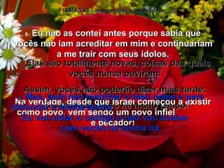 ISAÍAS 48 – repreendida a infidelidade 7-  Elas são totalmente novas, coisas das quais vocês nunca ouviram. Assim, vocês não poderão dizer mais tarde: “ Já sabíamos disso há muito tempo!” 8-  Eu não as contei antes porque sabia que vocês não iam acreditar em mim e continuariam a me trair com seus ídolos. Na verdade, desde que Israel começou a existir como povo, vem sendo um povo infiel  e pecador! 9-  Mas, para não manchar o meu nome e para defender a minha honra,  Eu vou adiar o castigo e não vou acabar  com vocês na minha ira. 