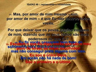 ISAÍAS 48 – repreendida a infidelidade 10-  Eu fiz vocês passarem pelo fogo do sofrimento para deixá-los puros,  mas não consegui prata alguma com isso. Em vocês não há nada de bom! 11-  Mas, por amor de mim mesmo – sim,  por amor de mim – é que Eu não destruo todos vocês. Por que deixar que os povos pagãos zombem de mim, dizendo que os seus ídolos são mais poderosos do que Eu? Eu não reparto a minha glória! 12-  Escutem o que Eu digo, vocês que são o meu povo de Israel, os meus escolhidos! Eu sou o único Deus. Sou o primeiro e o último. 