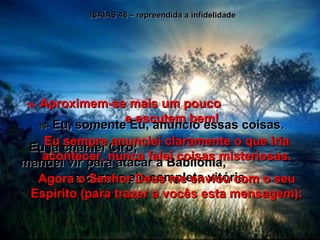 ISAÍAS 48 – repreendida a infidelidade 15-  Eu, somente Eu, anuncio essas coisas. Eu já chamei Ciro;  mandei vir para atacar a Babilônia,  e darei a ele completa vitória. 16-  Aproximem-se mais um pouco  e escutem bem! Eu sempre anunciei claramente o que iria acontecer, nunca falei coisas misteriosas. Agora o Senhor Deus me enviou com o seu Espírito (para trazer a vocês esta mensagem): 