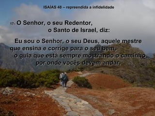 ISAÍAS 48 – repreendida a infidelidade 17-  O Senhor, o seu Redentor,  o Santo de Israel, diz: Eu sou o Senhor, o seu Deus, aquele mestre que ensina e corrige para o seu bem,  o guia que está sempre mostrando o caminho por onde vocês devem andar. 