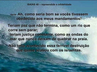 ISAÍAS 48 – repreendida a infidelidade 18e19-  Ah, como seria bom se vocês tivessem obedecido aos meus mandamentos! Teriam paz que não termina, como um rio que corre sem parar;  teriam justiça constante, como as ondas do mar que nunca deixam de quebrar na praia. Não teria acontecido essa terrível destruição que quase acabou com os israelitas. 