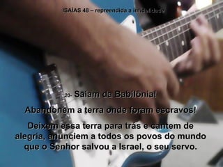 ISAÍAS 48 – repreendida a infidelidade 20-  Saiam da Babilônia! Abandonem a terra onde foram escravos! Deixem essa terra para trás e cantem de alegria, anunciem a todos os povos do mundo que o Senhor salvou a Israel, o seu servo. 