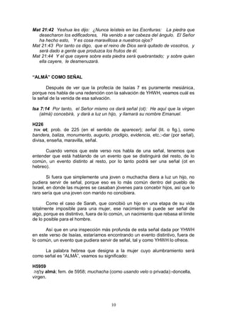 10
Mat 21:42 Yeshua les dijo: ¿Nunca leísteis en las Escrituras: La piedra que
desecharon los edificadores, Ha venido a ser cabeza del ángulo. El Señor
ha hecho esto, Y es cosa maravillosa a nuestros ojos?
Mat 21:43 Por tanto os digo, que el reino de Dios será quitado de vosotros, y
será dado a gente que produzca los frutos de él.
Mat 21:44 Y el que cayere sobre esta piedra será quebrantado; y sobre quien
ella cayere, le desmenuzará.
“ALMÁ” COMO SEÑAL
Después de ver que la profecía de Isaías 7 es puramente mesiánica,
porque nos habla de una redención con la salvación de YHWH, veamos cuál es
la señal de la venida de esa salvación.
Isa 7:14 Por tanto, el Señor mismo os dará señal (ot): He aquí que la virgen
(almá) concebirá, y dará a luz un hijo, y llamará su nombre Emanuel.
H226
‫אֹות‬ ot; prob. de 225 (en el sentido de aparecer); señal (lit. o fig.), como
bandera, baliza, monumento, augurio, prodigio, evidencia, etc.:-dar (por señal),
divisa, enseña, maravilla, señal.
Cuando vemos que este verso nos habla de una señal, tenemos que
entender que está hablando de un evento que se distinguirá del resto, de lo
común, un evento distinto al resto, por lo tanto podrá ser una señal (ot en
hebreo).
Si fuera que simplemente una joven o muchacha diera a luz un hijo, no
pudiera servir de señal, porque eso es lo más común dentro del pueblo de
Israel, en donde las mujeres se casaban jóvenes para concebir hijos, así que lo
raro sería que una joven con marido no concibiera.
Como el caso de Sarah, que concibió un hijo en una etapa de su vida
totalmente imposible para una mujer, ese nacimiento si puede ser señal de
algo, porque es distintivo, fuera de lo común, un nacimiento que rebasa el límite
de lo posible para el hombre.
Así que en una inspección más profunda de esta señal dada por YHWH
en este verso de Isaías, estaríamos encontrando un evento distintivo, fuera de
lo común, un evento que pudiera servir de señal, tal y como YHWH lo ofrece.
La palabra hebrea que designa a la mujer cuyo alumbramiento será
como señal es “ALMÁ”, veamos su significado:
H5959
‫ה‬ָ‫ְׁמ‬‫ַל‬‫ע‬ almá; fem. de 5958; muchacha (como usando velo o privada):-doncella,
virgen.
 