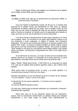 11
Según el diccionario Strong, esta palabra es el femenino de la palabra
con el código número 5958, que es la siguiente:
H5958
‫ֶם‬‫ל‬ֶ‫ע‬ élem; de 5956; prop. algo que se guarda fuera de vista [comp. 5959], i.e.
muchacho:-joven, muchacho.
Cuya raíz hebrea es literalmente ocultar, de allí que en un estudio más
profundo de la palabra vemos que literalmente en este verso no designa
directamente el estado virginal de una mujer, sino su estado oculto, de una
mujer que ha sido oculta o apartada del resto de los hombres, posiblemente
para un hombre en especial, un hombre que la ha desposado para hacerla su
mujer, pero aún no lo es, aún el matrimonio no se ha consumado.
Y es allí en donde el alumbramiento de esta mujer, llamada por la Tanaj
con la palabra “almá”, se convierte en una señal, algo distintivo, porque no es
una muchacha o joven cualquiera, ni soltera ni casada, sino solamente
desposada. Por eso es que el diccionario Strong en su tercera acepción de la
palabra dice “virgen”, no porque la palabra designe su estado virginal, porque
para eso se usa más comúnmente la palabra “betulá”, sino porque la palabra
“almá” designa a una joven en una posición social bíblica hebrea, cuyo estado
uterino es virginal. La traducción o interpretación de “almá” como virgen es por
implicación.
Si el matrimonio se consuma, y la mujer concibe como el resultado de la
relación sexual con su esposo, su concepción ya no sería señal (ot), no sería
algo distintivo, sería algo común que no puede servir de señal de nada.
Según “Radak,” Rabbi David Kimchi (1160-1235) en su comentario en Isaias
7:14, cree que la palabra almá pudieran significar virgen y cita a Rashi como
ejemplo:
“Elem quiere decir al muchacho joven, el varón, y el almah significa a la
muchacha joven [naarah]. Podría ser una virgen…”
Nosotros encontramos el uso del alamoth plural en la Cantar de los Cantares
1:3 y 6:8. Capítulo 1, verso 3, se lee como sigue:
A más del olor de tus suaves ungüentos, Tu nombre es como ungüento
derramado;
Por eso las ALMOTH (plural) te aman.
¡En este caso, Rashi iguala el alamoth realmente con el bethuloth: el alamoth -
el bethuloth [las vírgenes]!
Ahora bien, esto no es por traducción directa sino por implicación,
porque como lo expresamos anteriormente, la palabra hebrea para designar
directamente a una mujer virgen es betulá. Pero definitivamente la
 