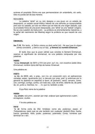 13
quienes el propósito Divino era que permanecieran sin entenderlo, sin verlo,
esto no puede ser de esa manera.
RESUMEN:
La palabra “almá” en su raíz designa a una joven en un estado de
desposorio, un estado social bíblico hebreo de una señorita ya comprometida
pero aún no casada, por eso se infiere que se trata de una virgen (betulá), que
es el estado físico de una joven desposada, una “almá” es una “betulá” (virgen).
No es una cuestión de traducción. La profecía es eminentemente mesiánica, y
la señal del nacimiento del Mashiaj según la profecía es que nacerá de una
virgen.
EMANUEL
Isa 7:14 Por tanto, el Señor mismo os dará señal (ot): He aquí que la virgen
(almá) concebirá, y dará a luz un hijo, y llamará su nombre Emanuel.
El texto dice que la joven (almá) que concibe lo llamará Emmanuel,
veamos el significado de emmanuel, es una palabra compuesta por dos
palabras.
H6005
‫ל‬ֵ‫נּוא‬ָ‫ִמ‬‫ע‬ Immanuél; de 5973 y 410 con pron. suf. ins.; con nosotros (está) Dios;
Emmanuel, nombre típico del hijo de Isaías:-Emanuel.
Una palabra es:
H5973
‫ִם‬‫ע‬ im; de 6004; adv. o prep., con (i.e. en conjunción con), en aplicaciones
variadas; espec. igualmente con; a menudo con prep. pref. (y entonces por lo
general no aparece en español):-a favor, al (parecer), cerca, cercano, como,
con, conmigo, contigo, contra, con todo eso, cual, de entre, delante de, de parte
de, en, junto a, mientras, no . . . ni, que no, también a este.
Cuya Raíz viene de la palabra:
H6004
‫ם‬ַ‫ָמ‬‫ע‬ amám; raíz prim.; asociar; por impl. eclipsar (por aglomerarse):-cubrir,
ennegrecer, ocultar.
Y la otra palabra es:
H410
‫ֵל‬‫א‬ el; forma corta de 352; fortaleza; como adj. poderoso; espec. el
Todopoderoso (pero que se usa también con cualquier deidad):-Dios, fuerte,
fuerza, grandeza, ídolo, poder, poderoso, potentado. Comp. nombres que
terminan en «-el».
 