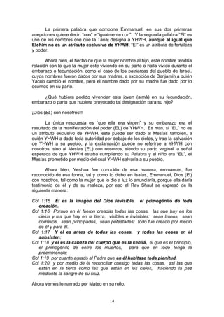 14
La primera palabra que compone Emmanuel, en sus dos primeras
acepciones quiere decir: “con” e “igualmente con”. Y la segunda palabra “El” es
uno de los nombres con que la Tanaj designa a YHWH, aunque al igual que
Elohim no es un atributo exclusivo de YHWH, “El” es un atributo de fortaleza
y poder.
Ahora bien, el hecho de que la mujer nombre al hijo, este nombre tendría
relación con lo que la mujer este viviendo en su parto o halla vivido durante el
embarazo o fecundación, como el caso de los patriarcas del pueblo de Israel,
cuyos nombres fueron dados por sus madres, a excepción de Benjamín a quién
Yacob cambió el nombre, pero el nombre dado por su madre fue dado por lo
ocurrido en su parto.
¿Qué hubiera podido vivenciar esta joven (almá) en su fecundación,
embarazo o parto que hubiera provocado tal designación para su hijo?
¡Dios (EL) con nosotros!!!
La única respuesta es “que ella era virgen” y su embarazo era el
resultado de la manifestación del poder (EL) de YHWH. Es más, si “EL” no es
un atributo exclusivo de YHWH, este puede ser dado al Mesías también, a
quién YHWH a dado toda autoridad por debajo de los cielos, y trae la salvación
de YHWH a su pueblo, y la exclamación puede no referirse a YHWH con
nosotros, sino al Mesías (EL) con nosotros, siendo su parto virginal la señal
esperada de que YHWH estaba cumpliendo su Palabra y el niño era “EL”, el
Mesías prometido por medio del cual YHWH salvaría a su pueblo.
Ahora bien, Yeshua fue conocido de esa manera, emmanuel, fue
reconocido de esa forma, tal y como lo dicho en Isaías, Emmanuel, Dios (El)
con nosotros, tal como la mujer que lo dio a luz lo anunciaría, porque ella daría
testimonio de él y de su realeza, por eso el Rav Shaul se expresó de la
siguiente manera:
Col 1:15 El es la imagen del Dios invisible, el primogénito de toda
creación.
Col 1:16 Porque en él fueron creadas todas las cosas, las que hay en los
cielos y las que hay en la tierra, visibles e invisibles; sean tronos, sean
dominios, sean principados, sean potestades; todo fue creado por medio
de él y para él.
Col 1:17 Y él es antes de todas las cosas, y todas las cosas en él
subsisten;
Col 1:18 y él es la cabeza del cuerpo que es la kehilá, él que es el principio,
el primogénito de entre los muertos, para que en todo tenga la
preeminencia;
Col 1:19 por cuanto agradó al Padre que en él habitase toda plenitud,
Col 1:20 y por medio de él reconciliar consigo todas las cosas, así las que
están en la tierra como las que están en los cielos, haciendo la paz
mediante la sangre de su cruz.
Ahora vemos lo narrado por Mateo en su rollo.
 