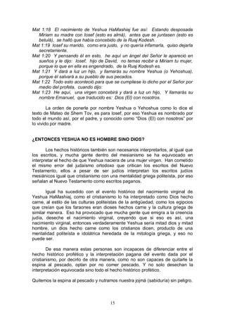 15
Mat 1:18 El nacimiento de Yeshua HaMashiaj fue así: Estando desposada
Miriam su madre con Iosef (esto es almá), antes que se juntasen (esto es
betulá), se halló que había concebido de la Ruaj Kodesh.
Mat 1:19 Iosef su marido, como era justo, y no quería infamarla, quiso dejarla
secretamente.
Mat 1:20 Y pensando él en esto, he aquí un ángel del Señor le apareció en
sueños y le dijo: Iosef, hijo de David, no temas recibir a Miriam tu mujer,
porque lo que en ella es engendrado, de la Ruaj Kodesh es.
Mat 1:21 Y dará a luz un hijo, y llamarás su nombre Yeshua (o Yehoshua),
porque él salvará a su pueblo de sus pecados.
Mat 1:22 Todo esto aconteció para que se cumpliese lo dicho por el Señor por
medio del profeta, cuando dijo:
Mat 1:23 He aquí, una virgen concebirá y dará a luz un hijo, Y llamarás su
nombre Emanuel, que traducido es: Dios (El) con nosotros.
La orden de ponerle por nombre Yeshua o Yehoshua como lo dice el
texto de Mateo de Shem Tov, es para Iosef, por eso Yeshua es nombrado por
todo el mundo así, por el padre, y conocido como “Dios (El) con nosotros” por
lo vivido por madre.
¿ENTONCES YESHUA NO ES HOMBRE SINO DIOS?
Los hechos históricos también son necesarios interpretarlos, al igual que
los escritos, y mucha gente dentro del mesianismo se ha equivocado en
interpretar el hecho de que Yeshua naciera de una mujer virgen. Han cometido
el mismo error del judaísmo ortodoxo que critican los escritos del Nuevo
Testamento, ellos a pesar de ser judíos interpretan los escritos judíos
mesiánicos igual que cristianismo con una mentalidad griega politeísta, por eso
señalan al Nuevo Testamento como escritos paganos.
Igual ha sucedido con el evento histórico del nacimiento virginal de
Yeshua HaMashiaj, como el cristianismo lo ha interpretado como Dios hecho
carne, al estilo de las culturas politeístas de la antigüedad, como los egipcios
que creían que los faraones eran dioses hechos carne y la cultura griega de
similar manera. Eso ha provocado que mucha gente que emigra a la creencia
judía, deseche el nacimiento virginal, creyendo que si eso es así, una
nacimiento virginal, entonces verdaderamente Yeshua sería mitad dios y mitad
hombre, un dios hecho carne como los cristianos dicen, producto de una
mentalidad politeísta e idolátrica heredada de la mitología griega, y eso no
puede ser.
De esa manera estas personas son incapaces de diferenciar entre el
hecho histórico profético y la interpretación pagana del evento dada por el
cristianismo, por decirlo de otra manera, como no son capaces de quitarle la
espina al pescado, optan por no comer pescado. Y no solo desechan la
interpretación equivocada sino todo el hecho histórico profético.
Quitemos la espina al pescado y nutramos nuestra jojmá (sabiduría) sin peligro.
 