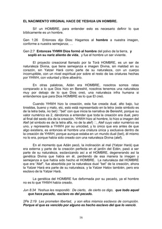 16
EL NACIMIENTO VIRGINAL HACE DE YESHUA UN HOMBRE.
Sí! un HOMBRE, para entender esto es necesario definir lo que
bíblicamente es un hombre.
Gen 1:26 Entonces dijo Dios: Hagamos al hombre a nuestra imagen,
conforme a nuestra semejanza; …
Gen 2:7 Entonces YHWH Dios formó al hombre del polvo de la tierra, y
sopló en su nariz aliento de vida, y fue el hombre un ser viviente.
El proyecto creacional llamado por la Torá HOMBRE, es un ser de
naturaleza Divina, que tiene semejanza e imagen Divina, sin maldad en su
corazón, sin Yatzer Hará como parte de su naturaleza, con un cuerpo
incorruptible, con un nivel espiritual por sobre el resto de las criaturas hechas
por YHWH, con voluntad y libre albedrío.
En otras palabras, Adán era HOMBRE, nosotros somos ratas
comparado a lo que Dios hizo en Bereshit, nosotros tenemos una naturaleza
muy por debajo de lo que Dios creó, una naturaleza infra humana si
entendemos que para Dios HOMBRE es lo que El creó.
Cuando YHWH hizo la creación, esta fue creada dual, alto bajo, luz
tinieblas, bueno y malo, etc, esto está representado en la letra (este simbolo es
de la letra beta, no bet) ”bet” con que inicia la narrativa de Bereshit, porque su
valor numérico es 2, dándonos a entender que toda la creación era dual, pero
al final del sexto día de la creación, YHWH hizo al hombre, lo hizo a imagen del
Alef (el simbolo es de la letra alfa, no de la alef) , Alef cuyo valor numérico es
uno, y representa a YHWH por su unicidad, y lo único que era antes de que
algo existiera, es entonces el hombre una criatura única y exclusiva dentro de
la creación de YHWH, porque aunque estaba en un mundo dual (bet), él mismo
no lo era, porque había sido creado con una naturaleza Divina (alef).
En el momento que Adán pecó, la inclinación al mal (Yatzer Hará) que
era externa y parte de la creación perfecta en el jardín del Edén, pasó a ser
parte de su naturaleza, esclavizando así a el HOMBRE, degenerando así la
genética Divina que había en él, perdiendo de esa manera la imagen y
semejanza a que había sido hecho el HOMBRE. La naturaleza del HOMBRE
que era “Alef”, fue absorbida por la naturaleza dual “bet” de la creación, ahora
la Yatzer Hará era parte de su naturaleza, y la Yatzer Hatov también, pero era
esclavo de la Yatzer Hará.
La genética del HOMBRE fue deformada por su pecado, ya el hombre
no es lo que YHWH había creado.
Jun 8:34 Yeshua les respondió: De cierto, de cierto os digo, que todo aquel
que hace pecado, esclavo es del pecado.
2Pe 2:19 Les prometen libertad, y son ellos mismos esclavos de corrupción.
Porque el que es vencido por alguno es hecho esclavo del que lo venció.
 