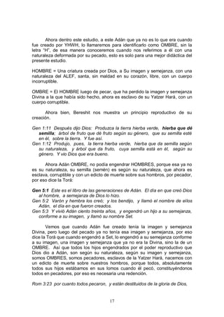 17
Ahora dentro este estudio, a este Adán que ya no es lo que era cuando
fue creado por YHWH, lo llamaremos para identificarlo como OMBRE, sin la
letra “H”, de esa manera conoceremos cuando nos referimos a él con una
naturaleza deformada por su pecado, esto es solo para una mejor didáctica del
presente estudio.
HOMBRE = Una criatura creada por Dios, a Su imagen y semejanza, con una
naturaleza del ALEF, santa, sin maldad en su corazón, libre, con un cuerpo
incorruptible.
OMBRE = El HOMBRE luego de pecar, que ha perdido la imagen y semejanza
Divina a la que había sido hecho, ahora es esclavo de su Yatzer Hará, con un
cuerpo corruptible.
Ahora bien, Bereshit nos muestra un principio reproductivo de su
creación.
Gen 1:11 Después dijo Dios: Produzca la tierra hierba verde, hierba que dé
semilla; árbol de fruto que dé fruto según su género, que su semilla esté
en él, sobre la tierra. Y fue así.
Gen 1:12 Produjo, pues, la tierra hierba verde, hierba que da semilla según
su naturaleza, y árbol que da fruto, cuya semilla está en él, según su
género. Y vio Dios que era bueno.
Ahora Adán OMBRE, no podía engendrar HOMBRES, porque esa ya no
es su naturaleza, su semilla (semén) es según su naturaleza, que ahora es
esclava, corruptible y con un edicto de muerte sobre sus hombros, por pecador,
por eso dice la Torá:
Gen 5:1 Este es el libro de las generaciones de Adán. El día en que creó Dios
al hombre, a semejanza de Dios lo hizo.
Gen 5:2 Varón y hembra los creó; y los bendijo, y llamó el nombre de ellos
Adán, el día en que fueron creados.
Gen 5:3 Y vivió Adán ciento treinta años, y engendró un hijo a su semejanza,
conforme a su imagen, y llamó su nombre Set.
Vemos que cuando Adán fue creado tenía la imagen y semejanza
Divina, pero luego del pecado ya no tenía esa imagen y semejanza, por eso
dice la Torá que cuando engendró a Set, lo engendró a su semejanza conforme
a su imagen, una imagen y semejanza que ya no era la Divina, sino la de un
OMBRE. Así que todos los hijos engendrados por el poder reproductivo que
Dios dio a Adán, son según su naturaleza, según su imagen y semejanza,
somos OMBRES, somos pecadores, esclavos de la Yatzer Hará, nacemos con
un edicto de muerte sobre nuestros hombros, porque todos, absolutamente
todos sus hijos estábamos en sus lomos cuando él pecó, constituyéndonos
todos en pecadores, por eso es necesaria una redención.
Rom 3:23 por cuanto todos pecaron, y están destituidos de la gloria de Dios,
 