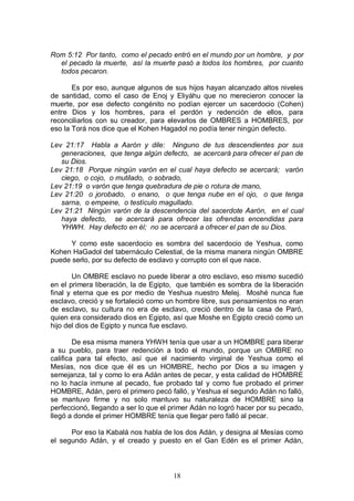 18
Rom 5:12 Por tanto, como el pecado entró en el mundo por un hombre, y por
el pecado la muerte, así la muerte pasó a todos los hombres, por cuanto
todos pecaron.
Es por eso, aunque algunos de sus hijos hayan alcanzado altos niveles
de santidad, como el caso de Enoj y Eliyáhu que no merecieron conocer la
muerte, por ese defecto congénito no podían ejercer un sacerdocio (Cohen)
entre Dios y los hombres, para el perdón y redención de ellos, para
reconciliarlos con su creador, para elevarlos de OMBRES a HOMBRES, por
eso la Torá nos dice que el Kohen Hagadol no podía tener ningún defecto.
Lev 21:17 Habla a Aarón y dile: Ninguno de tus descendientes por sus
generaciones, que tenga algún defecto, se acercará para ofrecer el pan de
su Dios.
Lev 21:18 Porque ningún varón en el cual haya defecto se acercará; varón
ciego, o cojo, o mutilado, o sobrado,
Lev 21:19 o varón que tenga quebradura de pie o rotura de mano,
Lev 21:20 o jorobado, o enano, o que tenga nube en el ojo, o que tenga
sarna, o empeine, o testículo magullado.
Lev 21:21 Ningún varón de la descendencia del sacerdote Aarón, en el cual
haya defecto, se acercará para ofrecer las ofrendas encendidas para
YHWH. Hay defecto en él; no se acercará a ofrecer el pan de su Dios.
Y como este sacerdocio es sombra del sacerdocio de Yeshua, como
Kohen HaGadol del tabernáculo Celestial, de la misma manera ningún OMBRE
puede serlo, por su defecto de esclavo y corrupto con el que nace.
Un OMBRE esclavo no puede liberar a otro esclavo, eso mismo sucedió
en el primera liberación, la de Egipto, que también es sombra de la liberación
final y eterna que es por medio de Yeshua nuestro Melej. Moshé nunca fue
esclavo, creció y se fortaleció como un hombre libre, sus pensamientos no eran
de esclavo, su cultura no era de esclavo, creció dentro de la casa de Paró,
quien era considerado dios en Egipto, así que Moshe en Egipto creció como un
hijo del dios de Egipto y nunca fue esclavo.
De esa misma manera YHWH tenía que usar a un HOMBRE para liberar
a su pueblo, para traer redención a todo el mundo, porque un OMBRE no
califica para tal efecto, así que el nacimiento virginal de Yeshua como el
Mesías, nos dice que él es un HOMBRE, hecho por Dios a su imagen y
semejanza, tal y como lo era Adán antes de pecar, y esta calidad de HOMBRE
no lo hacía inmune al pecado, fue probado tal y como fue probado el primer
HOMBRE, Adán, pero el primero pecó falló, y Yeshua el segundo Adán no falló,
se mantuvo firme y no solo mantuvo su naturaleza de HOMBRE sino la
perfeccionó, llegando a ser lo que el primer Adán no logró hacer por su pecado,
llegó a donde el primer HOMBRE tenía que llegar pero falló al pecar.
Por eso la Kabalá nos habla de los dos Adán, y designa al Mesías como
el segundo Adán, y el creado y puesto en el Gan Edén es el primer Adán,
 