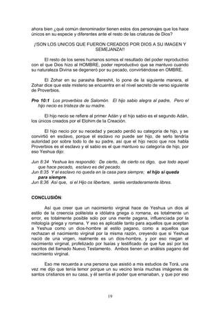 19
ahora bien ¿qué común denominador tienen estos dos personajes que los hace
únicos en su especie y diferentes ante el resto de las criaturas de Dios?
¡!SON LOS UNICOS QUE FUERON CREADOS POR DIOS A SU IMAGEN Y
SEMEJANZA!!
El resto de los seres humanos somos el resultado del poder reproductivo
con el que Dios hizo al HOMBRE, poder reproductivo que se mantuvo cuando
su naturaleza Divina se degeneró por su pecado, convirtiéndose en OMBRE.
El Zohar en su parasha Bereshit, lo pone de la siguiente manera, el
Zohar dice que este misterio se encuentra en el nivel secreto de verso siguiente
de Proverbios.
Pro 10:1 Los proverbios de Salomón. El hijo sabio alegra al padre, Pero el
hijo necio es tristeza de su madre.
El hijo necio se refiere al primer Adán y el hijo sabio es el segundo Adán,
los únicos creados por el Elohim de la Creación.
El hijo necio por su necedad y pecado perdió su categoría de hijo, y se
convirtió en esclavo, porque el esclavo no puede ser hijo, de serlo tendría
autoridad por sobre todo lo de su padre, así que el hijo necio que nos habla
Proverbios es el esclavo y el sabio es el que mantuvo su categoría de hijo, por
eso Yeshua dijo:
Jun 8:34 Yeshua les respondió: De cierto, de cierto os digo, que todo aquel
que hace pecado, esclavo es del pecado.
Jun 8:35 Y el esclavo no queda en la casa para siempre; el hijo sí queda
para siempre.
Jun 8:36 Así que, si el Hijo os libertare, seréis verdaderamente libres.
CONCLUSIÓN:
Así que creer que un nacimiento virginal hace de Yeshua un dios al
estilo de la creencia politeísta e idólatra griega o romana, es totalmente un
error, es totalmente posible solo por una mente pagana, influenciada por la
mitología griega y romana. Y eso es aplicable tanto para aquellos que aceptan
a Yeshua como un dios-hombre al estilo pagano, como a aquellos que
rechazan el nacimiento virginal por la misma razón, creyendo que si Yeshua
nació de una virgen, realmente es un dios-hombre, y por eso niegan el
nacimiento virginal, profetizado por Isaías y testificado de que fue así por los
escritos del llamado Nuevo Testamento. Ambos tienen un análisis pagano del
nacimiento virginal.
Eso me recuerda a una persona que asistió a mis estudios de Torá, una
vez me dijo que tenía temor porque un su vecino tenía muchas imágenes de
santos cristianos en su casa, y él sentía el poder que emanaban, y que por eso
 