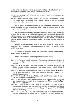 20
quería cambiarse de casa, yo le dije que el solo hecho de adjudicarle poder a
las imágenes, ya era idolatría, según lo dicho por el profeta.
Jer 10:4 Con plata y oro lo adornan; con clavos y martillo lo afirman para que
no se mueva.
Jer 10:5 Derechos están como palmera, y no hablan; son llevados, porque
no pueden andar. No tengáis temor de ellos, porque ni pueden hacer mal,
ni para hacer bien tienen poder.
Me di cuenta en ese momento que, tan idolatra es la persona que se
postra ante ellas porque les adjudica poder, como el que se aleja de ellas
porque les adjudica poder.
Así en este caso, la creencia que el nacimiento virginal hace de Yeshua
un semi dios al estilo de la mitología griega, es una interpretación pagana. En
este caso, es el mismo razonamiento que tiene la persona que lo acepta como
tal, como el que rechaza el nacimiento virginal por ese mismo razonamiento
pagano. Ambos tienen un razonamiento idólatra y pagano sobre el nacimiento
virginal.
Yeshua es tan HOMBRE como lo era Adán antes de pecar, si fuera
engendrado por un OMBRE, eso imposibilitaría su función sacerdotal, porque
tendría un defecto.
El nacimiento virginal nos dice que Yeshua es creación de YHWH tal y
como lo fue el primer Adán.
Ahora entenderemos mejor las palabras del Rabí Shaul:
Rom 5:10 Porque si siendo enemigos, fuimos reconciliados con Dios por la
muerte de su Hijo, mucho más, estando reconciliados, seremos salvos por
su vida.
Rom 5:11 Y no sólo esto, sino que también nos gloriamos en Dios por el
Señor nuestro Yeshua HaMashiaj, por quien hemos recibido ahora la
reconciliación.
Rom 5:12 Por tanto, como el pecado entró en el mundo por un HOMBRE y
por el pecado la muerte, así la muerte pasó a todos los OMBRES, por
cuanto todos pecaron.
Rom 5:13 Pues antes de la ley, había pecado en el mundo; pero donde no
hay ley, no se inculpa de pecado.
Rom 5:14 No obstante, reinó la muerte desde Adán hasta Moisés, aun en los
que no pecaron a la manera de la transgresión de Adán, el cual es figura
del que había de venir.
Rom 5:15 Pero el don no fue como la transgresión; porque si por la
transgresión de aquel uno murieron los muchos, abundaron mucho más
para los muchos la gracia y el don de Dios por la gracia de un HOMBRE,
Yeshua HaMashiaj.
Rom 5:16 Y con el don no sucede como en el caso de aquel uno que pecó;
porque ciertamente el juicio vino a causa de un solo pecado para
 