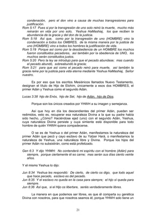 21
condenación, pero el don vino a causa de muchas transgresiones para
justificación.
Rom 5:17 Pues si por la transgresión de uno solo reinó la muerte, mucho más
reinarán en vida por uno solo, Yeshua HaMashiaj, los que reciben la
abundancia de la gracia y del don de la justicia.
Rom 5:18 Así que, como por la transgresión de uno (HOMBRE) vino la
condenación a todos los OMBRES, de la misma manera por la justicia de
uno (HOMBRE) vino a todos los hombres la justificación de vida.
Rom 5:19 Porque así como por la desobediencia de un HOMBRE los muchos
fueron constituidos pecadores, así también por la obediencia de UNO, los
muchos serán constituidos justos.
Rom 5:20 Pero la ley se introdujo para que el pecado abundase; mas cuando
el pecado abundó, sobreabundó la gracia;
Rom 5:21 para que así como el pecado reinó para muerte, así también la
gracia reine por la justicia para vida eterna mediante Yeshua HaMashiaj, Señor
nuestro.
Es por eso que los escritos Mesiánicos llamados Nuevo Testamento,
designan el título de Hijo de Elohim, únicamente a esos dos HOMBRES, el
primer Adán y Yeshua como el segundo Adán.
Lucas 3:38 hijo de Enós, hijo de Set, hijo de Adán, hijo de Dios.
Porque son los únicos creados por YHWH a su imagen y semejanza.
Así que hoy en día los descendientes del primer Adán, pueden ser
redimidos, esto es, recuperar esa naturaleza Divina a la que su padre había
sido hecho, ¿Cómo? Haciéndose ejad (uno) con el segundo Adán, Yeshua,
cuya naturaleza Divina persiste y cuya simiente está disponible para todo
hombre de quién YHWH quiera compadecerse.
O se es de Yeshua o del primer Adán, manifestamos la naturaleza del
primer Adán que pecó y cayo esclavo de su Yatzer Hará, o manifestamos la
naturaleza de Yeshua, una naturaleza libre y Divina. Porque los hijos del
primer Adán no subsistirán, como está profetizado.
Gen 6:3 Y dijo YHWH: No contenderá mi espíritu con el hombre (Adán) para
siempre, porque ciertamente él es carne; mas serán sus días ciento veinte
años.
Y el mismo Yeshua lo dijo:
Jun 8:34 Yeshua les respondió: De cierto, de cierto os digo, que todo aquel
que hace pecado, esclavo es del pecado.
Jun 8:35 Y el esclavo no queda en la casa para siempre; el hijo sí queda para
siempre.
Jun 8:36 Así que, si el Hijo os libertare, seréis verdaderamente libres.
La manera en que podemos ser libres, es que él comparta su genética
Divina con nosotros, para que nosotros seamos él, porque YHWH solo tiene un
 