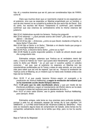 22
hijo, él, y nosotros tenemos que ser él, para ser considerados hijos de YHWH,
como él.
Claro que muchos dicen que un nacimiento virginal no era esperado por
el judaísmo, sino que se esperaba un Mashiaj engendrado por un hombre, y
que de otra manera no se cumpliría la profecía de que sería hijo de David. Eso
es cierto, los escritos del Nuevo Testamento lo confirman, pero también
confirman que esa creencia es contradictoria entre la misma creencia del
judaísmo.
Mat 22:41 Habiéndose reunido los fariseos, Yeshua les preguntó
Mat 22:42 diciendo: —¿Qué pensáis acerca del Cristo? ¿De quién es hijo? Le
dijeron: —De David.
Mat 22:43 El les dijo: —Entonces, ¿cómo es que David, mediante el Espíritu, le
llama Señor? Pues dice:
Mat 22:44 Dijo el Señor a mi Señor: "Siéntate a mi diestra hasta que ponga a
tus enemigos debajo de tus pies."
Mat 22:45 Pues, si David le llama Señor, ¿cómo es su hijo?
Mat 22:46 Nadie le podía responder palabra, ni nadie se atrevió desde aquel
día a preguntarle más.
Estimados amigos, sabemos que Yeshua es el verdadero maná del
cielo, y maná en hebreo es “mam” que quiere decir literalmente “¿qué es eso?,
como lo dicho por Moshé “ es un pan que ni vuestros padres ni ustedes
conocían…” así que, que el judaísmo no esperara un Mashiaj con las
características profetizadas por la Tanaj y vistas en este estudio, es una razón
más para saber que así era de esperar, que así es. Porque la revelación de
Yeshua como el Mashiaj, es un misterio que no había sido revelado antes a los
hijos de los hombres.
Rom 16:25 Y al que puede haceros firmes—según mi evangelio y la
predicación de Yeshua HaMashiaj; y según la revelación del misterio que
se ha mantenido oculto desde tiempos eternos,
Rom 16:26 pero que ha sido manifestado ahora; y que por medio de las
Escrituras proféticas y según el mandamiento del Elohim eterno se ha dado
a conocer a todas las naciones para la obediencia de la fe—,
Rom 16:27 al único sabio Elohim, sea la gloria mediante Yeshua HaMashiaj,
para siempre. Amén.
Estimados amigos, este tema es muy precioso pero profundo también,
porque a esta luz es necesario repasar los temas de lo que significa “LA
SIMIENTE”, y “LA PRE EXISTENCIA DE YESHUA COMO EL MASHIAJ”. Para
esto es necesario alguna base de comprensión de kabalá, estos temas los he
compartido verbalmente dentro de la kehila que dirijo, pero no los he escrito
aún.
Bajo el Talit de Su Majestad
 