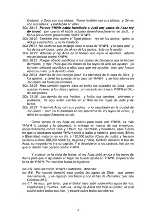 4
Gederot, y Soco con sus aldeas, Timna también con sus aldeas, y Gimzo
con sus aldeas; y habitaban en ellas.
2Ch 28:19 Porque YHWH había humillado a Judá por causa de Acaz rey
de Israel: por cuanto él había actuado desenfrenadamente en Judá, y
había prevaricado gravemente contra YHWH.
2Ch 28:20 También vino contra él Tiglat-pileser, rey de los asirios, quien lo
redujo a estrechez, y no lo fortaleció.
2Ch 28:21 No obstante que despojó Acaz la casa de YHWH, y la casa real, y
las de los príncipes, para dar al rey de los asirios, éste no le ayudó.
2Ch 28:22 Además el rey Acaz en el tiempo que aquél le apuraba, añadió
mayor pecado contra YHWH;
2Ch 28:23 Porque ofreció sacrificios a los dioses de Damasco que le habían
derrotado, y dijo: Pues que los dioses de los reyes de Siria les ayudan, yo
también ofreceré sacrificios a ellos para que me ayuden; bien que fueron
éstos su ruina, y la de todo Israel.
2Ch 28:24 Además de eso recogió Acaz los utensilios de la casa de Dios, y
los quebró, y cerró las puertas de la casa de YHWH, y se hizo altares en
Jerusalén en todos los rincones.
2Ch 28:25 Hizo también lugares altos en todas las ciudades de Judá, para
quemar incienso a los dioses ajenos, provocando así a ira a YHWH el Dios
de sus padres.
2Ch 28:26 Los demás de sus hechos, y todos sus caminos, primeros y
postreros, he aquí están escritos en el libro de los reyes de Judá y de
Israel.
2Ch 28:27 Y durmió Acaz con sus padres, y lo sepultaron en la ciudad de
Jerusalén : pero no lo metieron en los sepulcros de los reyes de Israel; y
reinó en su lugar Ezequías su hijo.
Como vemos el rey Acaz no estuvo para nada con YHWH, es más
YHWH lo castigó y lo despreció, lo entregó en manos de sus enemigos,
específicamente contra Siria y Efraím, fue derrotado y humillado, ellos fueron
los que lo asediaron cuando YHWH envió a Isaías a hablarle, pero ellos (Sirios
y Efraimitas) mataron en un día a 120,000 judíos (Casa de Judá), y llevaron
cautivos a otros 200,000 hombres, mujeres y niños, también mataron al hijo de
Acaz, su mayordomo y a su capitán. Y si devolvieron a los cautivos, fue por no
querer añadir más pecado contra YHWH.
Y a pesar de la visita de Isaías, el rey Acaz pidió ayuda a los reyes de
Asiria para que lo ayudasen en lugar de buscar ayuda en YHWH, empeorando
la ira de YHWH. Por eso dice Isaías lo siguiente:
Isa 8:5 Otra vez volvió YHWH a hablarme, diciendo:
Isa 8:6 Por cuanto desechó este pueblo las aguas de Siloé, que corren
mansamente, y se regocijó con Rezín y con el hijo de Remalías; (ver 2do
Crónicas 28:2)
Isa 8:7 he aquí, por tanto, que el Señor hace subir sobre ellos aguas de ríos,
impetuosas y muchas, esto es, al rey de Asiria con todo su poder; el cual
subirá sobre todos sus ríos, y pasará sobre todas sus riberas;
 