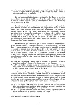 5
Isa 8:8 y pasando hasta Judá, inundará y pasará adelante, (ver 2do Crónicas
28:20) y llegará hasta la garganta; y extendiendo sus alas, llenará la
anchura de tu tierra, oh Emanuel.
Lo que Isaías está hablando es en contra de las dos Casas de Israel, es
una sentencia contra todo el pueblo, no solo contra Judá o contra Israel, como
lo vimos al final del capítulo 6, pero el trato es primero con la Casa de Israel y
luego con la Casa de Judá.
En este verso 8:8, es necesario hacer una observación muy importante,
en el hebreo no existe esa exclamación “oh”, según la ha puesto la Reina
Valera 1960 y otras versiones, como si estuviera dirigiéndose a una persona el
profeta Isaías, y por eso ponen Emmanuel con mayúscula, aunque
gramaticalmente no existen las mayúsculas en el idioma hebreo bíblico, como
lo hace la versión Jerusalén 1976, en donde no muestran la admiración “oh”.
Tampoco es el nombre de un hijo de Isaías, los dos hijos del profeta
mencionados en estos pasajes son “Shear-Yashub” según Isaías 7:3 y “Majel
Shalal Jash Batz” según Isaías 8:3.
Muchos creen que Emmanuel que se puede traducir “EL con nosotros”,
es un nombre o palabra que designa salvación o misericordia por parte de
Dios, y no necesariamente es así, porque en este verso de Isaías 8:8 es usado
señalando un castigo para las dos Casas del pueblo de Israel, por eso el
nombre “EL” que conforma “Emmanuel” tiene una connotación de poder y
fuerza, una característica Divina del “Todopoderoso”. Porque la cercanía de
YHWH no solo significa misericordia, sino también juicio y castigo para los que
no están conforme Su Torá, tal y como era el caso de la Casa de Judá, reinada
por el rey Acaz.
Jer 9:23 Así dijo YHWH: No se alabe el sabio en su sabiduría, ni en su
valentía se alabe el valiente, ni el rico se alabe en sus riquezas.
Jer 9:24 Mas alábese en esto el que se hubiere de alabar: en entenderme y
conocerme, que yo soy YHWH, que hago misericordia, juicio y justicia en
la tierra; porque estas cosas quiero, dice YHWH.
Así que cuando algunos al ver “Emmanuel”, solo miran misericordia y
salvación, están viendo solo media verdad, y no todo el panorama de lo que
una visitación de YHWH representa, representa salvación para los justos pero
al mismo tiempo muerte para los impíos, lo mismo sucede con la piedra
angular, que se entiende que es para edificar, pero no solamente para edificar,
sino también para ajustar cuentas, sin la cual no puede haber salvación.
Isa 28:16 por tanto, YHWH el Señor dice así: He aquí que yo he puesto en
Sion por fundamento una piedra, piedra probada, angular, preciosa, de
cimiento estable; el que creyere, no se apresure.
Isa 28:17 Y ajustaré el juicio a cordel, y a nivel la justicia; y granizo barrerá el
refugio de la mentira, y aguas arrollarán el escondrijo.
RESUMEN DEL CONTEXTO HISTORICO
 