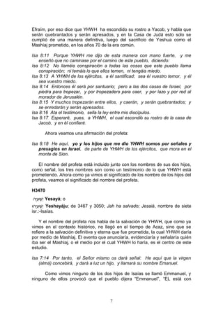 7
Efraím, por eso dice que YHWH ha escondido su rostro a Yacob, y habla que
serán quebrantados y serán apresados, y en la Casa de Judá esto solo se
cumplió de una manera definitiva, luego del sacrificio de Yeshua como el
Mashiaj prometido, en los años 70 de la era común.
Isa 8:11 Porque YHWH me dijo de esta manera con mano fuerte, y me
enseñó que no caminase por el camino de este pueblo, diciendo:
Isa 8:12 No llaméis conspiración a todas las cosas que este pueblo llama
conspiración; ni temáis lo que ellos temen, ni tengáis miedo.
Isa 8:13 A YHWH de los ejércitos, a él santificad; sea él vuestro temor, y él
sea vuestro miedo.
Isa 8:14 Entonces él será por santuario; pero a las dos casas de Israel, por
piedra para tropezar, y por tropezadero para caer, y por lazo y por red al
morador de Jerusalén.
Isa 8:15 Y muchos tropezarán entre ellos, y caerán, y serán quebrantados; y
se enredarán y serán apresados.
Isa 8:16 Ata el testimonio, sella la ley entre mis discípulos.
Isa 8:17 Esperaré, pues, a YHWH, el cual escondió su rostro de la casa de
Jacob, y en él confiaré.
Ahora veamos una afirmación del profeta:
Isa 8:18 He aquí, yo y los hijos que me dio YHWH somos por señales y
presagios en Israel, de parte de YHWH de los ejércitos, que mora en el
monte de Sion.
El nombre del profeta está incluido junto con los nombres de sus dos hijos,
como señal, los tres nombres son como un testimonio de lo que YHWH está
prometiendo. Ahora como ya vimos el significado de los nombre de los hijos del
profeta, veamos el significado del nombre del profeta.
H3470
‫ָה‬‫י‬ְׁ‫ע‬ ַ‫ְׁש‬‫י‬ Yesayá; o
‫ָהּו‬‫י‬ְׁ‫ע‬ ַ‫ְׁש‬‫י‬ Yeshayáju; de 3467 y 3050; Jah ha salvado; Jesaiá, nombre de siete
isr.:-Isaías.
Y el nombre del profeta nos habla de la salvación de YHWH, que como ya
vimos en el contexto histórico, no llegó en el tiempo de Acaz, sino que se
refiere a la salvación definitiva y eterna que fue prometida, la cual YHWH daría
por medio de Mashiaj. El evento que anunciaría, evidenciaría y señalaría quién
iba ser el Mashiaj, o el medio por el cual YHWH lo haría, es el centro de este
estudio.
Isa 7:14 Por tanto, el Señor mismo os dará señal: He aquí que la virgen
(almá) concebirá, y dará a luz un hijo, y llamará su nombre Emanuel.
Como vimos ninguno de los dos hijos de Isaías se llamó Emmanuel, y
ninguno de ellos provocó que el pueblo dijera “Emmanuel”, “EL está con
 