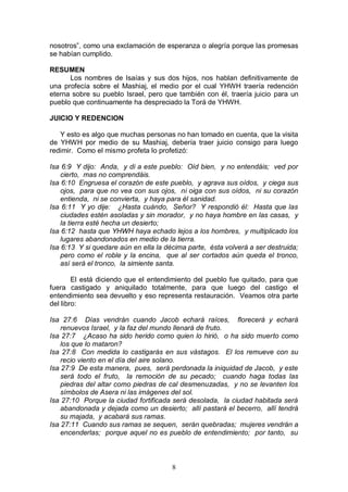 8
nosotros”, como una exclamación de esperanza o alegría porque las promesas
se habían cumplido.
RESUMEN
Los nombres de Isaías y sus dos hijos, nos hablan definitivamente de
una profecía sobre el Mashiaj, el medio por el cual YHWH traería redención
eterna sobre su pueblo Israel, pero que también con él, traería juicio para un
pueblo que continuamente ha despreciado la Torá de YHWH.
JUICIO Y REDENCION
Y esto es algo que muchas personas no han tomado en cuenta, que la visita
de YHWH por medio de su Mashiaj, debería traer juicio consigo para luego
redimir. Como el mismo profeta lo profetizó:
Isa 6:9 Y dijo: Anda, y di a este pueblo: Oíd bien, y no entendáis; ved por
cierto, mas no comprendáis.
Isa 6:10 Engruesa el corazón de este pueblo, y agrava sus oídos, y ciega sus
ojos, para que no vea con sus ojos, ni oiga con sus oídos, ni su corazón
entienda, ni se convierta, y haya para él sanidad.
Isa 6:11 Y yo dije: ¿Hasta cuándo, Señor? Y respondió él: Hasta que las
ciudades estén asoladas y sin morador, y no haya hombre en las casas, y
la tierra esté hecha un desierto;
Isa 6:12 hasta que YHWH haya echado lejos a los hombres, y multiplicado los
lugares abandonados en medio de la tierra.
Isa 6:13 Y si quedare aún en ella la décima parte, ésta volverá a ser destruida;
pero como el roble y la encina, que al ser cortados aún queda el tronco,
así será el tronco, la simiente santa.
El está diciendo que el entendimiento del pueblo fue quitado, para que
fuera castigado y aniquilado totalmente, para que luego del castigo el
entendimiento sea devuelto y eso representa restauración. Veamos otra parte
del libro:
Isa 27:6 Días vendrán cuando Jacob echará raíces, florecerá y echará
renuevos Israel, y la faz del mundo llenará de fruto.
Isa 27:7 ¿Acaso ha sido herido como quien lo hirió, o ha sido muerto como
los que lo mataron?
Isa 27:8 Con medida lo castigarás en sus vástagos. El los remueve con su
recio viento en el día del aire solano.
Isa 27:9 De esta manera, pues, será perdonada la iniquidad de Jacob, y este
será todo el fruto, la remoción de su pecado; cuando haga todas las
piedras del altar como piedras de cal desmenuzadas, y no se levanten los
símbolos de Asera ni las imágenes del sol.
Isa 27:10 Porque la ciudad fortificada será desolada, la ciudad habitada será
abandonada y dejada como un desierto; allí pastará el becerro, allí tendrá
su majada, y acabará sus ramas.
Isa 27:11 Cuando sus ramas se sequen, serán quebradas; mujeres vendrán a
encenderlas; porque aquel no es pueblo de entendimiento; por tanto, su
 