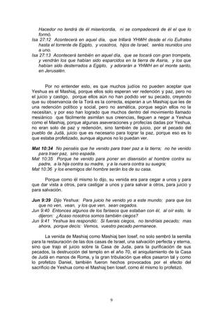 9
Hacedor no tendrá de él misericordia, ni se compadecerá de él el que lo
formó.
Isa 27:12 Acontecerá en aquel día, que trillará YHWH desde el río Eufrates
hasta el torrente de Egipto, y vosotros, hijos de Israel, seréis reunidos uno
a uno.
Isa 27:13 Acontecerá también en aquel día, que se tocará con gran trompeta,
y vendrán los que habían sido esparcidos en la tierra de Asiria, y los que
habían sido desterrados a Egipto, y adorarán a YHWH en el monte santo,
en Jerusalén.
Por no entender esto, es que muchos judíos no pueden aceptar que
Yeshua es el Mashiaj, porque ellos solo esperan ver redención y paz, pero no
el juicio y castigo, porque ellos aún no han podido ver su pecado, creyendo
que su observancia de la Torá es la correcta, esperan a un Mashiaj que les de
una redención político y social, pero no asmática, porque según ellos no la
necesitan, y por eso han logrado que muchos dentro del movimiento llamado
mesiánico que fácilmente asimilan sus creencias, lleguen a negar a Yeshua
como el Mashiaj, porque algunas aseveraciones y profecías dadas por Yeshua,
no eran solo de paz y redención, sino también de juicio, por el pecado del
pueblo de Judá, juicio que es necesario para lograr la paz, porque eso es lo
que estaba profetizado, aunque algunos no lo puedan ver.
Mat 10:34 No penséis que he venido para traer paz a la tierra; no he venido
para traer paz, sino espada.
Mat 10:35 Porque he venido para poner en disensión al hombre contra su
padre, a la hija contra su madre, y a la nuera contra su suegra;
Mat 10:36 y los enemigos del hombre serán los de su casa.
Porque como él mismo lo dijo, su venida era para cegar a unos y para
que dar vista a otros, para castigar a unos y para salvar a otros, para juicio y
para salvación.
Jun 9:39 Dijo Yeshua: Para juicio he venido yo a este mundo; para que los
que no ven, vean, y los que ven, sean cegados.
Jun 9:40 Entonces algunos de los fariseos que estaban con él, al oír esto, le
dijeron: ¿Acaso nosotros somos también ciegos?
Jun 9:41 Yeshua les respondió: Si fuerais ciegos, no tendríais pecado; mas
ahora, porque decís: Vemos, vuestro pecado permanece.
La venida de Mashiaj como Mashiaj ben Iosef, no solo sembró la semilla
para la restauración de las dos casas de Israel, una salvación perfecta y eterna,
sino que trajo el juicio sobre la Casa de Juda, para la purificación de sus
pecados, la destrucción del templo en el año 70, el aniquilamiento de la Casa
de Judá en manos de Roma, y la gran tribulación que ellos pasaron tal y como
lo profetizo Daniel, también fueron hechos provocados por el efecto del
sacrificio de Yeshua como el Mashiaj ben Iosef, como él mismo lo profetizó.
 