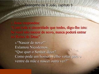 3-  Jesus respondeu: “ Com toda a sinceridade que tenho, digo-lhe isto: Se você não nascer de novo, nunca poderá entrar no Reino de Deus”. 4- “Nascer de novo!” Exlamou Nicodemos. “ Que quer o Senhor dizer? Como pode um homem velho voltar para o ventre da mãe e nascer outra vez?” Evangelho de S João, capítulo 3 