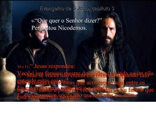 9- “Que quer o Senhor dizer?” Perguntou Nicodemos. 10 e 11- “ Jesus respondeu: Você é um famoso mestre dos judeus, e ainda assim não entende estas coisas? Eu estou dizendo o que sei e o que vi – E  mesmo assim vocês não querem crer em mim. 12- “ Mas se vocês não crêem em mim nem quando falo sobre coisas como estas que acontecem aqui entre os homens, como é possível vocês crerem se Eu falar o que está acontecendo no céu? Evangelho de S João, capítulo 3 