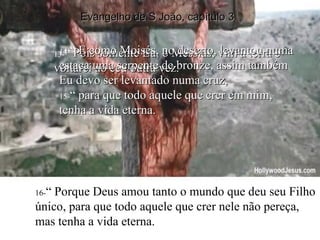 13- “  Pois somente Eu, o Messias, vim à terra e voltarei ao céu outra vez. 16- “ Porque Deus amou tanto o mundo que deu seu Filho único, para que todo aquele que crer nele não pereça, mas tenha a vida eterna. 14- “  E como Moisés, no deserto, levantou numa estaca uma serpente de bronze, assim também Eu devo ser levantado numa cruz,  15- “  para que todo aquele que crer em mim, tenha a vida eterna. Evangelho de S João, capítulo 3 
