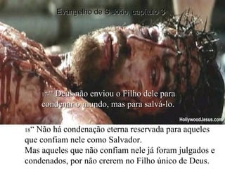 17- “ Deus não enviou o Filho dele para condenar o mundo, mas para salvá-lo. 18 “ Não há condenação eterna reservada para aqueles que confiam nele como Salvador. Mas aqueles que não confiam nele já foram julgados e condenados, por não crerem no Filho único de Deus. Evangelho de S João, capítulo 3 