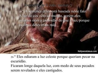 19 - “ A sentença deles está baseada neste fato: A luz do céu veio ao mundo, porém eles amaram mais a escuridão do que a luz, porque as obras deles eram más. 20- “ Eles odiaram a luz celeste porque queriam pecar na escuridão. Ficaram longe daquela luz, com medo de seus pecados serem revelados e eles castigados. Evangelho de S João, capítulo 3 