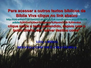 LEIA A BÍBLIA DEUS FALA COM VOCÊ ATRAVÉS DELA Para acessar a outros textos bíblicos da Bíblia Viva clique no link abaixo http :// cid -a4febf73018ad203. skydrive . live .com/ browse . aspx /B%c3% adblia %20Viva%20em%20power%20point%20-%20lindos clique sobre o texto pretendido, depois com o botão direito, em “salvar destino como” 