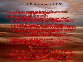 Livro do Profeta Isaías, capítulo 50 1-  O Senhor pergunta: “ Por acaso Eu os vendi a algum credor? É por isso que vocês não estão aqui? Será que sua mãe desapareceu porque Eu me divorciei dela e a mandei embora? Nada disso;  vocês mesmos se venderam por causa  dos seus pecados. Sua mãe foi mandada embora porque vocês viviam desobedecendo às minhas ordens. 2-   Por que, quando Eu os chamei de volta, ninguém me respondeu? Por acaso Eu perdi o meu poder de salvar? Por acaso a minha força para libertar vocês acabou? Com uma simples palavra Eu faço os mares ficarem secos e transformo os rios em desertos, fazendo morrer e apodrecer todos os peixes! 3-  Eu sou capaz de fazer o céu escurecer completamente, até ficar negro  como um saco de carvão!” 4-   O Senhor Deus me ensinou suas palavras de sabedoria, para que eu possa animar o que está fraco e cansado. Todas as manhãs Ele me acorda e me ensina  a escutar e entender as suas palavras. 5-  O Senhor Deus falou comigo;  eu ouvi e obedeci;  não me revoltei nem fugi da responsabilidade. 6-   Apresentei minhas costas ao chicote e ofereci meu rosto aos que me ofendiam,  arrancando os meus cabelos. Não fugi da vergonha  – eles me cuspiram no rosto! 