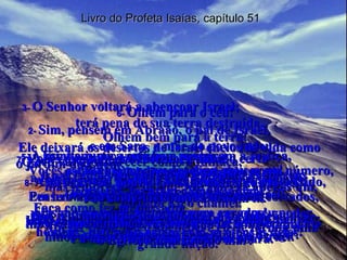 Livro do Profeta Isaías, capítulo 51 1-  Escutem-me, vocês que procuram a justiça,  que buscam o Senhor! Pensem na pedreira da qual vocês foram cortados,  no poço de onde foram cavados! 2-  Sim, pensem em Abraão, o pai de Israel,  e em Sara, a mãe do povo judeu. Vocês estão com medo por serem poucos em número, mas lembrem-se de que Abraão era apenas um, quando Eu o chamei. Apesar disso, Eu o abençoei e ele se tornou uma grande nação.” 3-  O Senhor voltará a abençoar Israel;  terá pena de sua terra destruída. Ele deixará os desertos de Israel cheios de vida como o jardim do Édem;  a terra seca e vazia terá flores e árvores como o jardim plantado pelo Senhor. Haverá muita felicidade e alegria,  hinos de gratidão e belas canções em Israel. 4-  “Escutem o que Eu digo, meu povo! Ouçam bem o que Eu prometo, Israel! Eu farei a justiça vencer o mal e a minha Lei vai guiar os povos. 5-  A minha justiça está bem perto;  a minha salvação está quase chegando. Em breve Eu governarei todas as nações;  elas me esperam, esperam para ver o meu poder. 6-  Olhem para o céu! Olhem bem para a terra! O céu vai desaparecer como a fumaça,  a terra vai envelhecer como um pedaço de pano,  os homens vão morrer como moscas. Mas a minha salvação é eterna, dura para sempre; nada pode impedir a minha justiça de agir. 7-  Vocês que sabem a diferença entre o certo  e o errado, vocês que têm a minha Lei em seus corações, escutem o que Eu digo! Não tenham medo da zombaria  e da falação dos homens; não se assustem com as ofensas deles! 8-  As traças vão destruir essa gente como um vestido, vão comê-los como se fossem lã. Mas a minha justiça vai durar para sempre,  e a minha salvação jamais acabará.” 9-  Acorde, Senhor! Levante-se, ponha em ação toda a sua força! Faça como fez no passado;  mostre que ainda é o mesmo que feriu mortalmente  o Egito, o monstro do mar! 