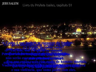 Livro do Profeta Isaías, capítulo 51 11-  O povo libertado pelo Senhor vai voltar  mais uma vez à sua terra;  voltará a Jerusalém cheio de felicidade,  coberto de alegria. Nunca mais haverá dor e sofrimento para ele! 12-  “Eu, sim, sou Eu quem os consola  e dá toda esta alegria. Por que então vocês têm medo de homens mortais, que logo murcham e somem como o capim? 13-  Como é que podem se esquecer do Senhor,  o Criador de todos vocês? Por que não se lembram de quem estendeu  os céus e firmou a terra? Vocês deviam temer a Ele e não aos homens da terra e sua violência, que some junto com eles. 14-  Bem depressa vocês serão libertados;  não serão escravos por muito tempo,  não morrerão em terra estranha,  e lá não passarão fome. 