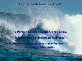 Livro do Profeta Isaías, capítulo 51 15-  Porque Eu sou o Senhor, o seu Deus. O meu nome é o Senhor do Universo! Eu tenho poder para agitar o mar e formar  as suas grandes ondas. 
