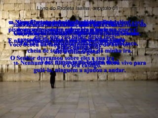 Livro do Profeta Isaías, capítulo 51 17-  Acorde, Jerusalém, acorde! Você já bebeu bastante da taça da ira do Senhor. Você bebeu da taça do sofrimento e do horror,  até a última gota! 18-  Nenhum dos filhos de Jerusalém ficou vivo para guiá-la, ninguém a ajudou a andar. 19-  Ninguém teve pena de Jerusalém;  de repente caíram sobre ela a fome e a guerra! E não havia ninguém para lhe dar um pouco  de consolo! 20-  Os seus filhos estão caídos pelas ruas,  estão espalhados por todas as estradas,  cansados de lutar e indefesos como veado  preso numa rede. O Senhor derramou sobre eles a sua ira  e o seu castigo. 21-  Mas agora escute bem isto, Jerusalém! Ouça com atenção, você que está aflita e bêbada  (não de vinho mas de sofrimento)! 22-  O Senhor, o seu Deus, que cuida com carinho do seu povo promete: “ Eu vou tirar das suas mãos essa terrível taça,  cheia de sofrimento, cheia da minha ira. Você nunca mais beberá dela! 23-  Agora os seus inimigos, os que maltrataram você, pisaram sobre você e esfregaram na lama,  eles é que vão beber dessa taça!” 