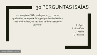 30 PERGUNTAS ISAÍAS
10 - complete: “Não te alegres, ó ___ , por ser
quebrada a vara que te feria; porque da raiz da cobra
sairá um basilisco, e o seu fruto será uma serpente
voadora.” A - Egito
B - Babilônia
C - Assíria
D – Flilístia
concursobiblico.com.br
 