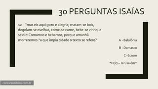 30 PERGUNTAS ISAÍAS
12 - “mas eis aqui gozo e alegria; matam-se bois,
degolam-se ovelhas, come-se carne, bebe-se vinho, e
se diz: Comamos e bebamos, porque amanhã
morreremos.“a que ímpia cidade o texto se refere? A - Babilônia
B - Damasco
C -Ecrom
*D(R) – Jerusalém*
concursobiblico.com.br
 