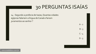 30 PERGUNTAS ISAÍAS
14 - Segundo a profecia de Isaias,Quantas cidades
egípcias falariam a língua de Canaã e fariam
juramentos ao senhor ?
A - 2
B - 3
C - 4
D - 5
concursobiblico.com.br
 