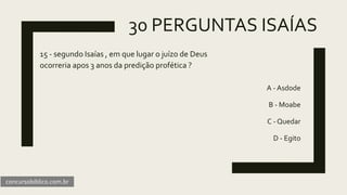 30 PERGUNTAS ISAÍAS
15 - segundo Isaías , em que lugar o juízo de Deus
ocorreria apos 3 anos da predição profética ?
A - Asdode
B - Moabe
C - Quedar
D - Egito
concursobiblico.com.br
 