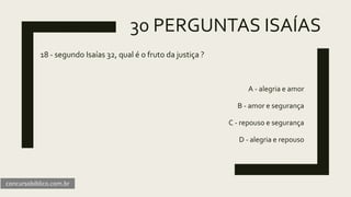 30 PERGUNTAS ISAÍAS
18 - segundo Isaías 32, qual é o fruto da justiça ?
A - alegria e amor
B - amor e segurança
C - repouso e segurança
D - alegria e repouso
concursobiblico.com.br
 