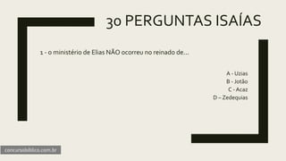30 PERGUNTAS ISAÍAS
1 - o ministério de Elias NÃO ocorreu no reinado de...
A - Uzias
B - Jotão
C - Acaz
D – Zedequias
concursobiblico.com.br
 