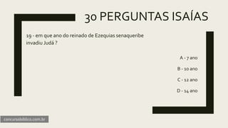 30 PERGUNTAS ISAÍAS
19 - em que ano do reinado de Ezequias senaqueribe
invadiu Judá ?
A - 7 ano
B - 10 ano
C - 12 ano
D - 14 ano
concursobiblico.com.br
 